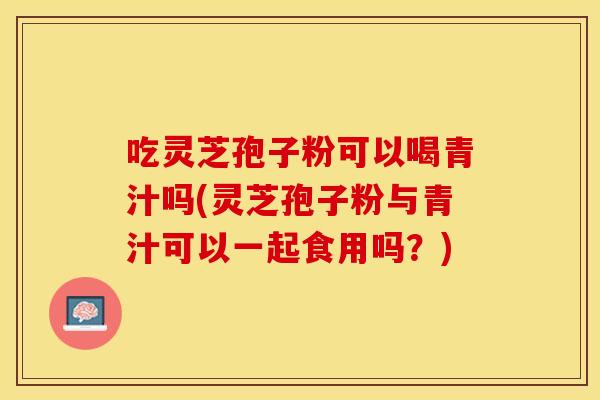 吃灵芝孢子粉可以喝青汁吗(灵芝孢子粉与青汁可以一起食用吗？)