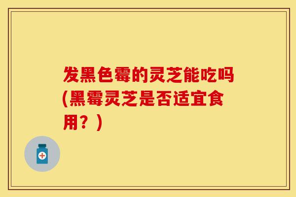 发黑色霉的灵芝能吃吗(黑霉灵芝是否适宜食用？)