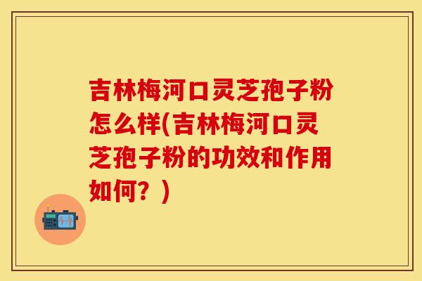 吉林梅河口灵芝孢子粉怎么样(吉林梅河口灵芝孢子粉的功效和作用如何？)