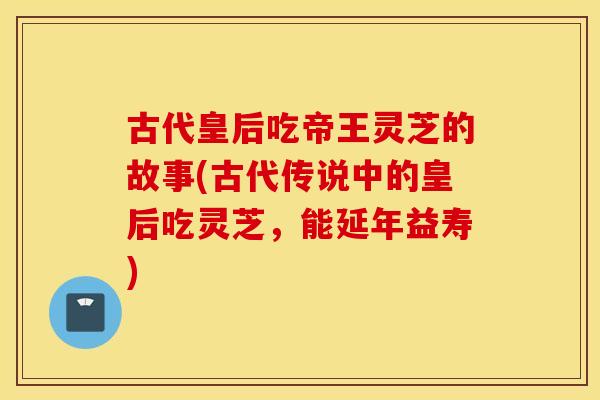 古代皇后吃帝王灵芝的故事(古代传说中的皇后吃灵芝，能延年益寿)