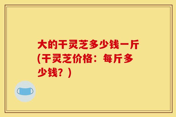 大的干灵芝多少钱一斤(干灵芝价格：每斤多少钱？)