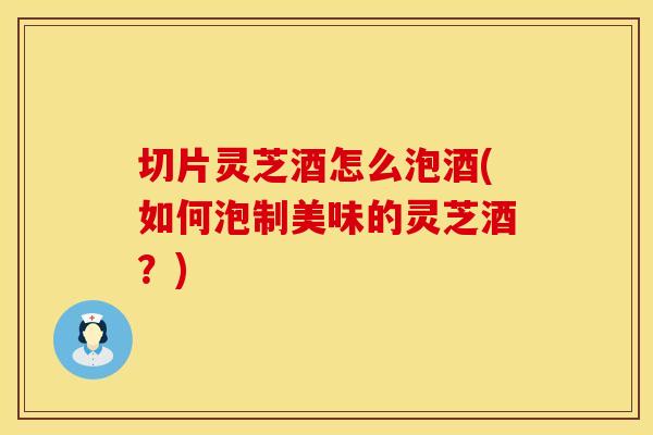 切片灵芝酒怎么泡酒(如何泡制美味的灵芝酒？)