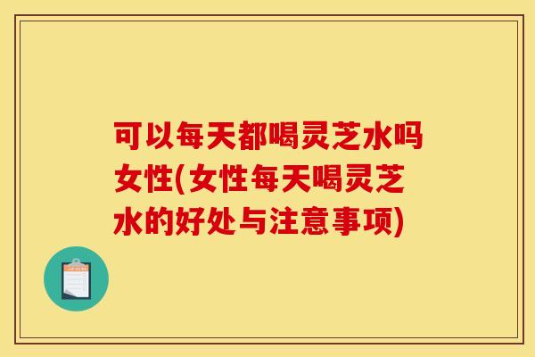 可以每天都喝灵芝水吗女性(女性每天喝灵芝水的好处与注意事项)