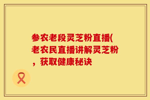 参农老段灵芝粉直播(老农民直播讲解灵芝粉，获取健康秘诀