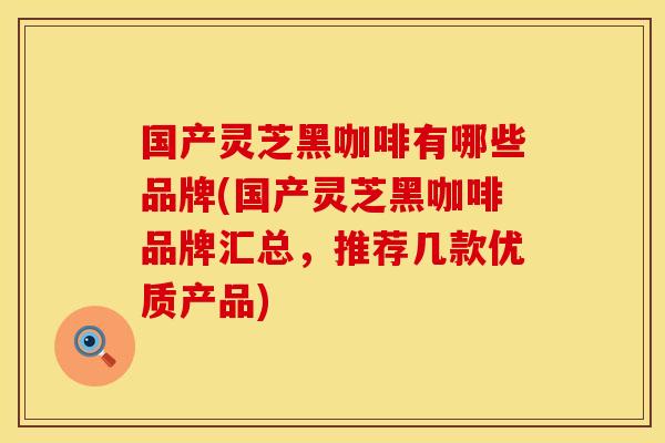 国产灵芝黑咖啡有哪些品牌(国产灵芝黑咖啡品牌汇总，推荐几款优质产品)