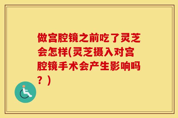 做宫腔镜之前吃了灵芝会怎样(灵芝摄入对宫腔镜手术会产生影响吗？)