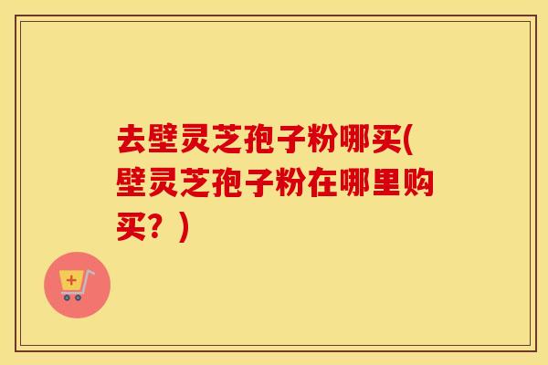 去壁灵芝孢子粉哪买(壁灵芝孢子粉在哪里购买？)