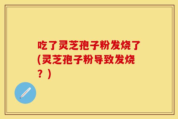 吃了灵芝孢子粉发烧了(灵芝孢子粉导致发烧？)