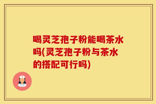喝灵芝孢子粉能喝茶水吗(灵芝孢子粉与茶水的搭配可行吗)