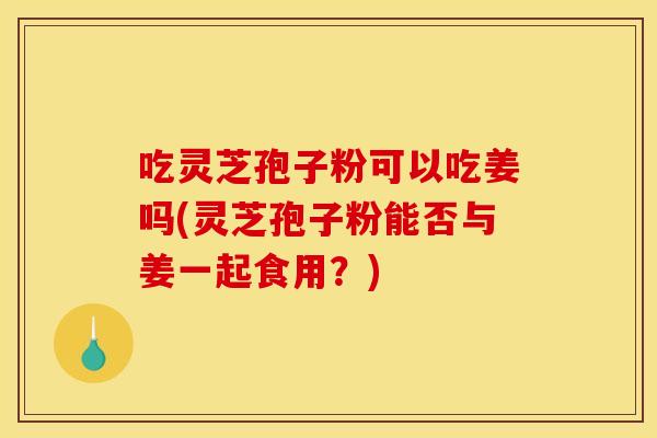 吃灵芝孢子粉可以吃姜吗(灵芝孢子粉能否与姜一起食用？)