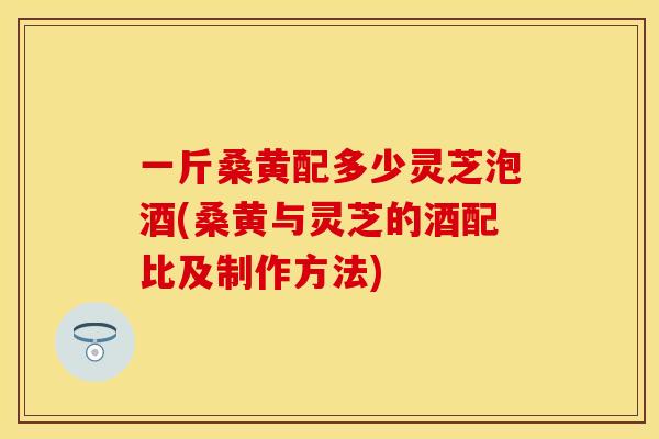 一斤桑黄配多少灵芝泡酒(桑黄与灵芝的酒配比及制作方法)