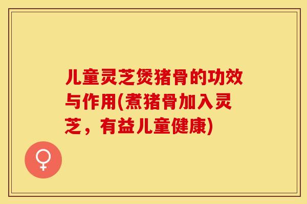 儿童灵芝煲猪骨的功效与作用(煮猪骨加入灵芝，有益儿童健康)