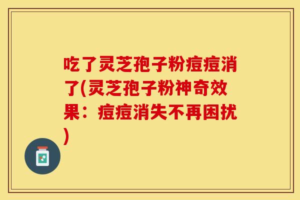 吃了灵芝孢子粉痘痘消了(灵芝孢子粉神奇效果：痘痘消失不再困扰)