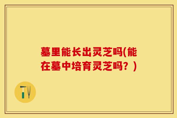 墓里能长出灵芝吗(能在墓中培育灵芝吗？)