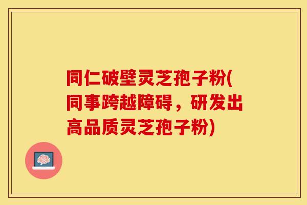 同仁破壁灵芝孢子粉(同事跨越障碍，研发出高品质灵芝孢子粉)