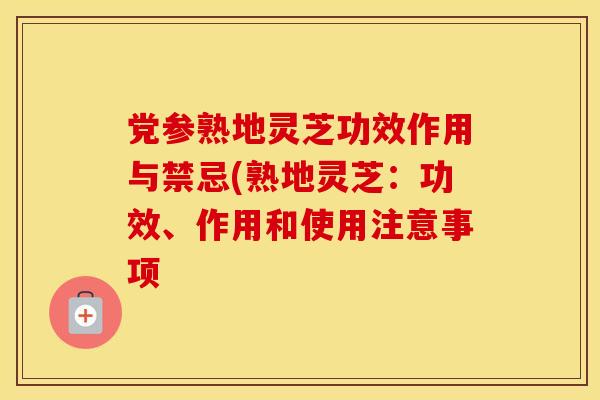 党参熟地灵芝功效作用与禁忌(熟地灵芝：功效、作用和使用注意事项