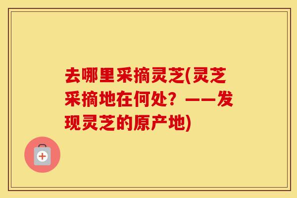 去哪里采摘灵芝(灵芝采摘地在何处？——发现灵芝的原产地)