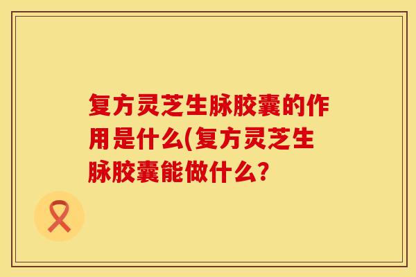 复方灵芝生脉胶囊的作用是什么(复方灵芝生脉胶囊能做什么？