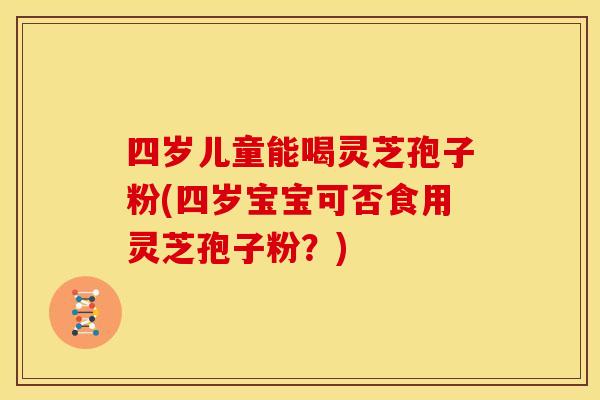 四岁儿童能喝灵芝孢子粉(四岁宝宝可否食用灵芝孢子粉？)