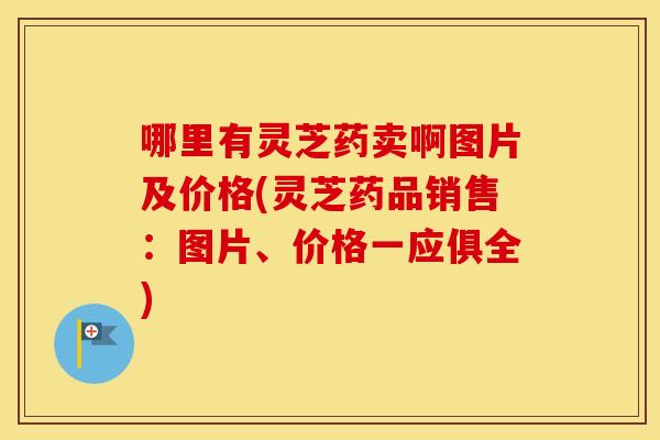哪里有灵芝药卖啊图片及价格(灵芝药品销售：图片、价格一应俱全)
