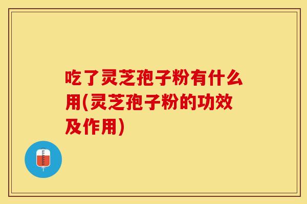 吃了灵芝孢子粉有什么用(灵芝孢子粉的功效及作用)