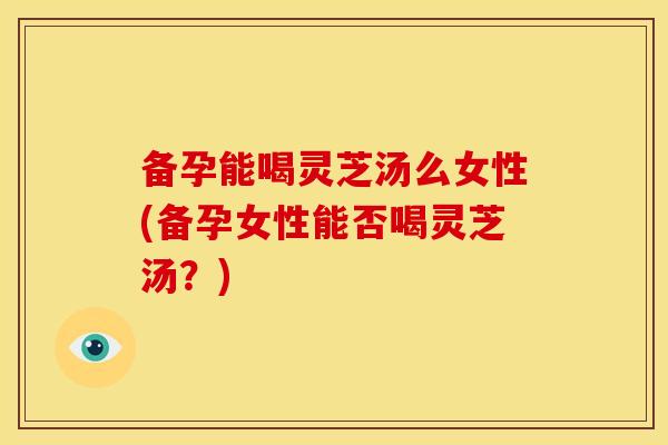 备孕能喝灵芝汤么女性(备孕女性能否喝灵芝汤？)