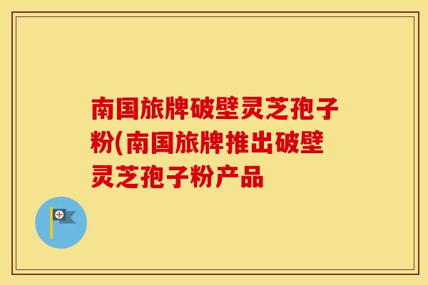 南国旅牌破壁灵芝孢子粉(南国旅牌推出破壁灵芝孢子粉产品