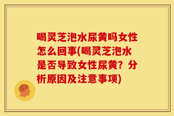 喝灵芝泡水尿黄吗女性怎么回事(喝灵芝泡水是否导致女性尿黄？分析原因及注意事项)
