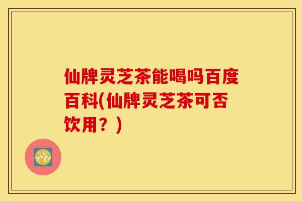 仙牌灵芝茶能喝吗百度百科(仙牌灵芝茶可否饮用？)