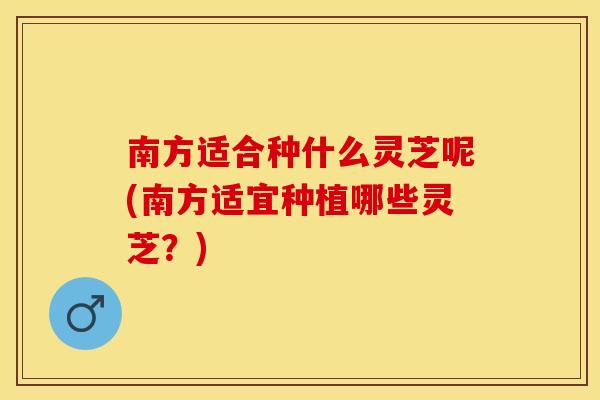 南方适合种什么灵芝呢(南方适宜种植哪些灵芝？)