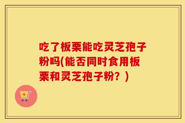 吃了板栗能吃灵芝孢子粉吗(能否同时食用板栗和灵芝孢子粉？)