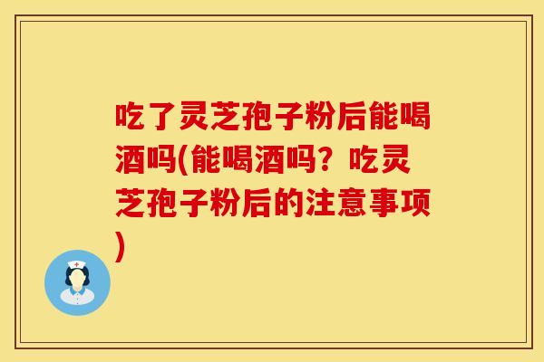 吃了灵芝孢子粉后能喝酒吗(能喝酒吗？吃灵芝孢子粉后的注意事项)
