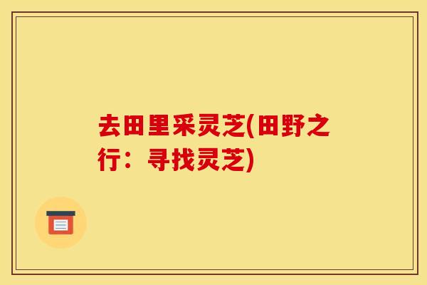 去田里采灵芝(田野之行：寻找灵芝)