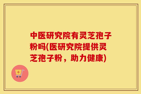 中医研究院有灵芝孢子粉吗(医研究院提供灵芝孢子粉，助力健康)