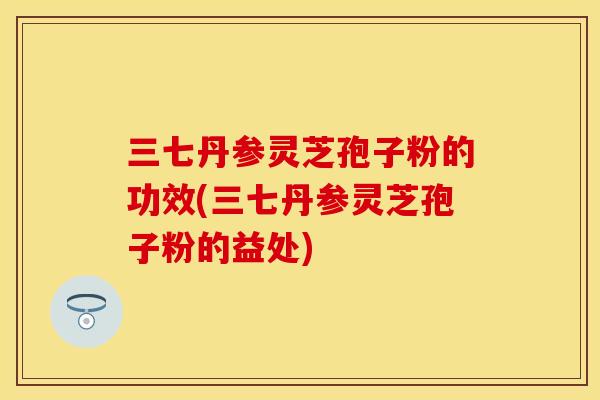 三七丹参灵芝孢子粉的功效(三七丹参灵芝孢子粉的益处)