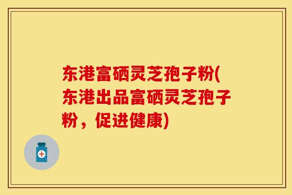 东港富硒灵芝孢子粉(东港出品富硒灵芝孢子粉，促进健康)