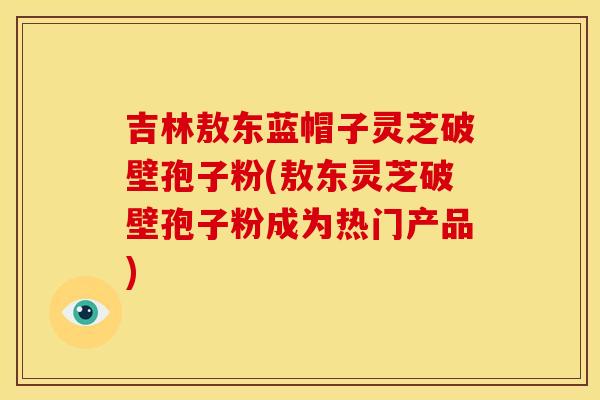 吉林敖东蓝帽子灵芝破壁孢子粉(敖东灵芝破壁孢子粉成为热门产品)