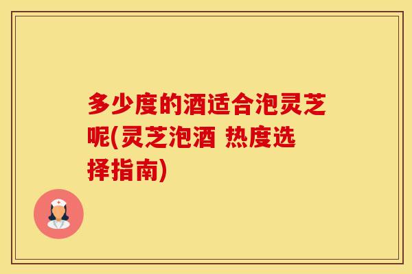 多少度的酒适合泡灵芝呢(灵芝泡酒 热度选择指南)