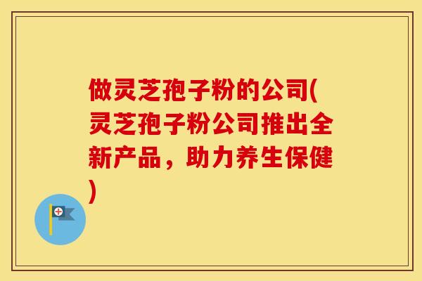 做灵芝孢子粉的公司(灵芝孢子粉公司推出全新产品，助力养生保健)