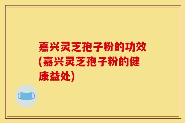 嘉兴灵芝孢子粉的功效(嘉兴灵芝孢子粉的健康益处)