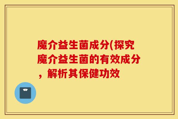 魔介益生菌成分(探究魔介益生菌的有效成分，解析其保健功效