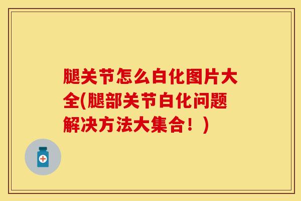 腿关节怎么白化图片大全(腿部关节白化问题解决方法大集合！)