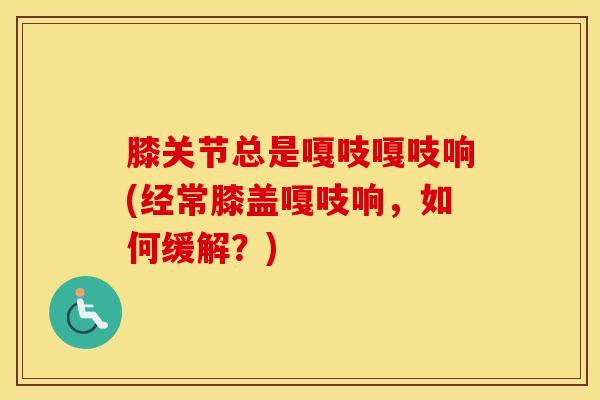 膝关节总是嘎吱嘎吱响(经常膝盖嘎吱响，如何缓解？)