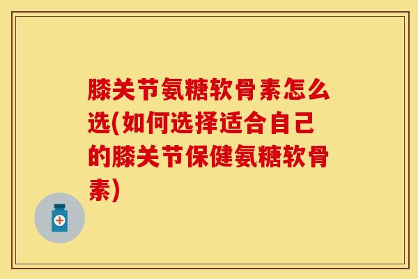 膝关节氨糖软骨素怎么选(如何选择适合自己的膝关节保健氨糖软骨素)