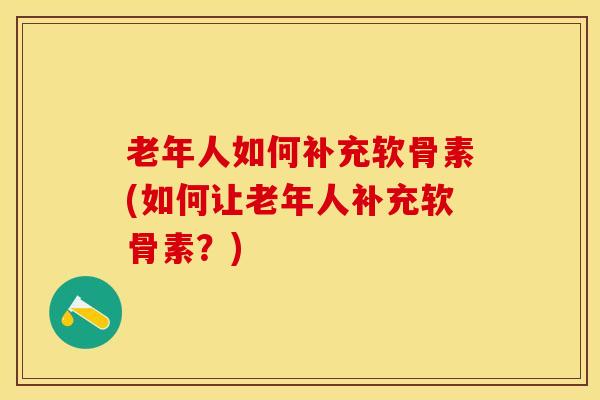 老年人如何补充软骨素(如何让老年人补充软骨素？)