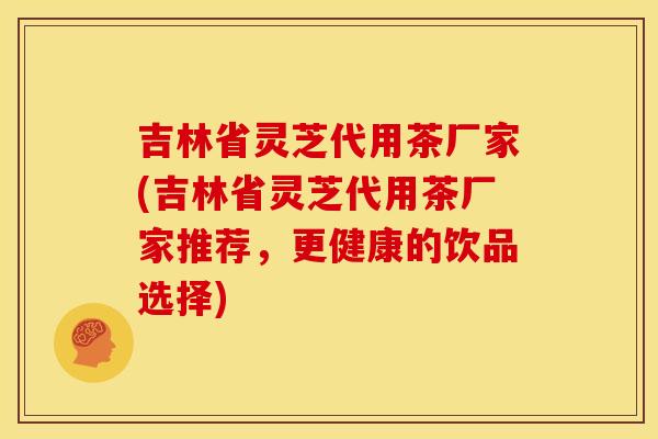 吉林省灵芝代用茶厂家(吉林省灵芝代用茶厂家推荐，更健康的饮品选择)