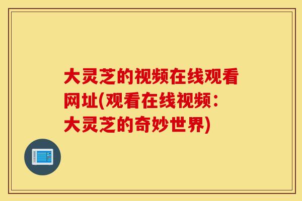 大灵芝的视频在线观看网址(观看在线视频：大灵芝的奇妙世界)