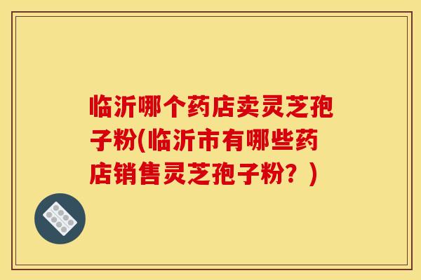 临沂哪个药店卖灵芝孢子粉(临沂市有哪些药店销售灵芝孢子粉？)
