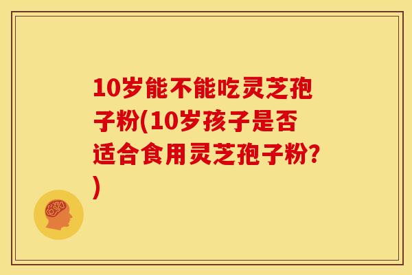 10岁能不能吃灵芝孢子粉(10岁孩子是否适合食用灵芝孢子粉？)