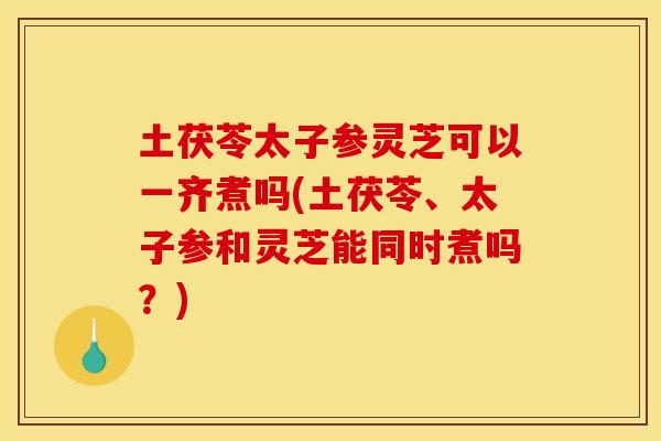 土茯苓太子参灵芝可以一齐煮吗(土茯苓、太子参和灵芝能同时煮吗？)